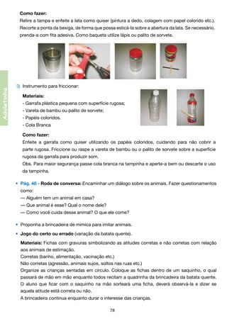 Como fazer:
	 Retire a tampa e enfeite a lata como quiser (pintura a dedo, colagem com papel colorido etc.).	
	

Recorte a ponta da bexiga, de forma que possa esticá-la sobre a abertura da lata. Se necessário,	

	

prenda-a com fita adesiva. Como baqueta utilize lápis ou palito de sorvete.

Adoletinha

3)	 Instrumento para friccionar:
	

Materiais:

	

- Garrafa plástica pequena com superfície rugosa;

	

- Vareta de bambu ou palito de sorvete;

	

- Papéis coloridos.

	

- Cola Branca

	

Como fazer:

	

Enfeite a garrafa como quiser utilizando os papéis coloridos, cuidando para não cobrir a	

	

parte rugosa. Friccione ou raspe a vareta de bambu ou o palito de sorvete sobre a superfície	

	

rugosa da garrafa para produzir som.
	

	

Obs. Para maior segurança passe cola branca na tampinha e aperte-a bem ou descarte o uso	
da tampinha.

•	 Pág. 48 - Roda de conversa: Encaminhar um diálogo sobre os animais. Fazer questionamentos
	

como:
	 — Alguém tem um animal em casa?
	 — Que animal é esse? Qual o nome dele?
	 — Como você cuida desse animal? O que ele come?
•	 Proponha a brincadeira de mímica para imitar animais.
•	 Jogo do certo ou errado (variação da batata quente).

	

	
	
	

	 Materiais: Fichas com gravuras simbolizando as atitudes corretas e não corretas com relação
aos animais de estimação.
	 Corretas (banho, alimentação, vacinação etc.)
	 Não corretas (agressão, animais sujos, soltos nas ruas etc.)
	 Organize as crianças sentadas em círculo. Coloque as fichas dentro de um saquinho, o qual	
passará de mão em mão enquanto todos recitam a quadrinha da brincadeira da batata quente.	
O aluno que ficar com o saquinho na mão sorteará uma ficha, deverá observá-la e dizer se	
aquela atitude está correta ou não.
	 A brincadeira continua enquanto durar o interesse das crianças.
78

 