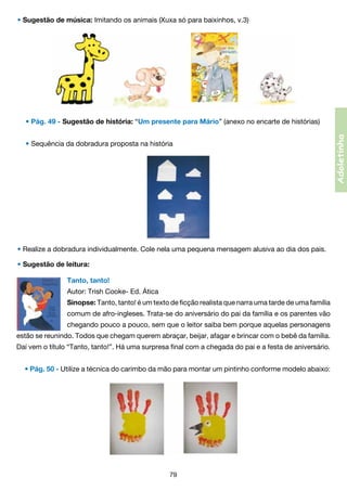• Sugestão de música: Imitando os animais (Xuxa só para baixinhos, v.3)

• Sequência da dobradura proposta na história

• Realize a dobradura individualmente. Cole nela uma pequena mensagem alusiva ao dia dos pais.
• Sugestão de leitura:
Tanto, tanto!
Autor: Trish Cooke- Ed. Ática
Sinopse: Tanto, tanto! é um texto de ficção realista que narra uma tarde de uma família
comum de afro-ingleses. Trata-se do aniversário do pai da família e os parentes vão
chegando pouco a pouco, sem que o leitor saiba bem porque aquelas personagens
estão se reunindo. Todos que chegam querem abraçar, beijar, afagar e brincar com o bebê da família.
Daí vem o título “Tanto, tanto!”. Há uma surpresa final com a chegada do pai e a festa de aniversário.
• Pág. 50 - Utilize a técnica do carimbo da mão para montar um pintinho conforme modelo abaixo:

79

Adoletinha

• Pág. 49 - Sugestão de história: “Um presente para Mário” (anexo no encarte de histórias)

 