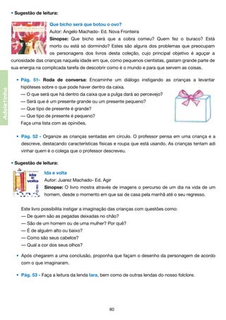 • Sugestão de leitura:
Que bicho será que botou o ovo?
Autor: Angelo Machado- Ed. Nova Fronteira
Sinopse: Que bicho será que a cobra comeu? Quem fez o buraco? Está
morto ou está só dormindo? Estes são alguns dos problemas que preocupam
os personagens dos livros desta coleção, cujo principal objetivo é aguçar a
curiosidade das crianças naquela idade em que, como pequenos cientistas, gastam grande parte de
sua energia na complicada tarefa de descobrir como é o mundo e para que servem as coisas.

Adoletinha

•	 Pág. 51- Roda de conversa: Encaminhe um diálogo instigando as crianças a levantar
	

hipóteses sobre o que pode haver dentro da caixa.
	 — O que será que há dentro da caixa que a pulga dará ao percevejo?
	 — Será que é um presente grande ou um presente pequeno?
	 — Que tipo de presente é grande?
	 — Que tipo de presente é pequeno?
	 Faça uma lista com as opiniões.
•	 Pág. 52 - Organize as crianças sentadas em círculo. O professor pensa em uma criança e a

	

descreve, destacando características físicas e roupa que está usando. As crianças tentam adi	

	

vinhar quem é o colega que o professor descreveu.

• Sugestão de leitura:
Ida e volta
Autor: Juarez Machado- Ed. Agir
Sinopse: O livro mostra através de imagens o percurso de um dia na vida de um
homem, desde o momento em que sai de casa pela manhã até o seu regresso.
	 Este livro possibilita instigar a imaginação das crianças com questões como:
	 — De quem são as pegadas deixadas no chão?
	 — São de um homem ou de uma mulher? Por quê?
	 — É de alguém alto ou baixo?
	 — Como são seus cabelos?
	 — Qual a cor dos seus olhos?
•	 Após chegarem a uma conclusão, proponha que façam o desenho da personagem de acordo
	

com o que imaginaram.
•	 Pág. 53 - Faça a leitura da lenda Iara, bem como de outras lendas do nosso folclore.
	

80

 
