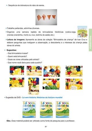 •	 Sequência da dobradura do rabo da sereia.

•	Trabalhe parlendas, adivinhas diversas.
	

uma

semana

repleta

de

brincadeiras

folclóricas

(cobra-cega,

ciranda-cirandinha, morto ou vivo, bolinha de sabão etc.)
•	Leitura de imagens: Apresente as obras da coleção “Brincadeira de criança” de Ivan Cruz e

	

elabore perguntas que instiguem a observação, a descoberta e o interesse da criança pelas	

	

obras do artista.

•	 Sugestões:
	 - Que brincadeira é essa?
	 - Quem está brincando?
	 - Quais as cores utilizadas pelo artista?
	 - Que nome você daria para cada quadro?

• Sugestão de DVD - Lá vem história: Histórias do folclore mundial

Obs.: Esse material poderá ser utilizado como fonte de pesquisa para o professor.
81

Adoletinha

•	Organize

 