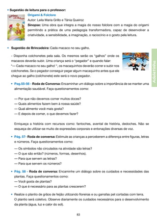 • Sugestão de leitura para o professor:
Origami & Folclore
Autor: Leila Maria Grillo e Tânia Queiroz
Sinopse: Uma obra que integra a magia do nosso folclore com a magia do origami
permitindo a prática de uma pedagogia transformadora, capaz de desenvolver a
criatividade, a sensibilidade, a imaginação, o raciocínio e o gosto pela leitura.

• 	 Sugestão de Brincadeira: Cada macaco no seu galho.

	 macacos deverão subir. Uma criança será o “pegador” e quando falar:
“— Cada macaco no seu galho! “, os macaquinhos deverão correr e subir nos	
	 colchonetes. Se o pegador conseguir pegar algum macaquinho antes que ele	
	 chegue ao galho (colchonete) este será o novo pegador.
•	 Pag.55-56 - Roda de Conversa: Encaminhar um diálogo sobre a importância de se manter uma
	

alimentação saudável. Faça questionamentos como:
	 — Por que não devemos comer muitos doces?
	 — Quais alimentos fazem bem à nossa saúde?
	 — Qual alimento você mais gosta?
	 — E depois de comer, o que devemos fazer?
	 Enriqueça a história com recursos como: fantoches, avental de história, dedoches. Não se	

	

esqueça de utilizar-se muito de expressões corporais e entonações diversas de voz.
•	 Pág. 57- Roda de conversa: Estimule as crianças a perceberem a diferença entre figuras, letras

	

e números. Faça questionamentos como:
	 — Os símbolos não circulados na atividade são letras?
	 — O que são então? (números, formas, desenhos).
	 — Para que servem as letras?
	 — Para que servem os números?
•	 Pág. 58 - Roda de conversa: Encaminhe um diálogo sobre os cuidados e necessidades das

	

plantas. Faça questionamentos como:
	 — Você gosta de plantas?
	 — O que é necessário para as plantas crescerem?
•	 Realize o plantio de grãos de feijão utilizando floreiras e ou garrafas pet cortadas com terra.
	 O plantio será coletivo. Observe diariamente os cuidados necessários para o desenvolvimento	

	

da planta (água, luz e calor do sol).
83

Adoletinha

	 Disponha colchonetes pela sala. Os mesmos serão os “galhos” onde os
-

 