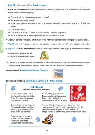 •	 Pág. 62 - Leitura da história A galinha ruiva.
•	 Roda de conversa: Faça perguntas sobre a história que exijam que as crianças ampliem seu
	

raciocínio e sua compreensão.
	 — O que a galinha ruiva estava tentando fazer?
	 — Para quem ela pediu ajuda?
	 — Você pode pensar em alguma vez que alguém lhe pediu ajuda com algo e você não quis	

	

	   ajudar?
	 — O que você fez?
	 — O que teria acontecido se os animais tivessem ajudado a galinha?

Adoletinha

	 — Você acha que está certo a galinha não dividir o bolo? Por quê?          
•	 Organize com as crianças a dramatização da história e apresente às crianças das outras salas.
•	 Pág. 63 – Após a degustação do sal e do açúcar, peça que nomeiem alimentos doces e salgados.
•	 Pág. 64 - Roda de conversa: Encaminhe um diálogo sobre o Natal. Faça questionamentos como:
	 — Você sabe o que é Natal?
	 — O que é importante no Natal?
•	 Destaque o molde vazado para realizar a atividade. Utilize a parte de dentro da árvore para
	

confeccionar, por exemplo, móbiles para a sala de aula, convites, cartões de Natal etc.

• Sugestão de CD: Noite feliz- Palavra Cantada         

• Sugestão de música: Estrela guia- CD XSPB-9 – Natal mágico.

Estrela guia

(Michael Sullivan/Paulo Massadas)
Quem é que nunca esperou	
Numa noite assim tão bela	
Coração cheio de sonhos	
Sapatinho na janela	

Nessa noite que ele vem
Todo mundo é uma criança
Toca o sino de Belém
Enchendo o ar de esperança

Quem é que nunca chorou	
Nessa noite tão feliz, vem me dar a tua mão
Quando vê o bom velhinho	
Hoje o coração me diz, vem cantar essa canção
Mesmo que fosse o papai	
Vem brilhar estrela guia, ilumina todo o céu
Todo cheio de carinho	
Traga o amor e a harmonia, com o meu Papai Noel.
                                                           
Quem é que nunca pediu                     
Por um mundo diferente
Pra trazer felicidade
Embrulhada num presente

86

 