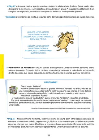 •	Pág. 07 – Antes de realizar a pintura do tatu, proponha a brincadeira Adoleta. Desse modo, além
		 de explorar o movimento, é um resgate às brincadeiras em grupo. A linguagem oral também é um
		 campo a ser explorado, através das variações da letra e da rima que nela aparece.
• Variações: Dependendo da região, a segunda parte da música pode ser cantada de outras maneiras.

ADOLETÁ, LEPETI, LETOMÁ.
LECAFÉ COM CHOCOLÁ.
ADOLETÁ, PUXA O CABO DA PANELA,
QUEM SAIU FOI ELA.

ADOLETÁ, LEPETI, LETOMÁ
LECAFÉ COM CHOCOLÁ.
ADOLETÁ, PUXA O PINO DO PNEU,
QUEM SAIU FUI EU.

	 •	 Para brincar de Adoleta: Em círculo, com as mãos apoiadas umas nas outras, sempre a direita
		 sobre a esquerda. Enquanto todos cantam, uma criança bate com a mão direita sobre a mão
		 direita do colega que está a esquerda, no sentido horário. Sai a criança que ficar por último.

VOCÊ SABIA?
Como surgiu Adoleta?
Histórias contam que, devido a grande influência francesa no Brasil, trata-se de
uma melodia francesa, a julgar pelo “lê petít” o pequeno ou a criança. O resto da letra
traz uma mistura de português incorreto imitando uma pronúncia afrancesada.
Mas afinal, o que seria Adoleta?
	O mais próximo disso é “andouillette” que se pronuncia “andolete” e significa almôndega.
Em geral, as canções infantis que tentamos muitas vezes “decifrar” podem surgir de palavras
inventadas pelas crianças ou, por não saberem pronunciar corretamente, acabam inventando
uma versão.
Fonte:http://artefatosinterativos.blogspot.com/2008/07lepet-curiosidades.htm]. acesso em março/2009

	 •	Pág. 8 – Nesse primeiro momento, escreva o nome do aluno com letra bastão para que ele
		 contorne primeiro com o dedo, depois com giz, lápis ou outro material que considere apropriado.
		 Algumas crianças têm maior dificuldade e precisam desse apoio inicial. Complemente a ativida
		 de realizando a leitura de um poema ou apresentando uma música que aborde o assunto.

88

 