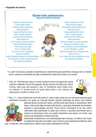 • Sugestão de música:

Gente tem sobrenome
Toquinho/ Elifas Andreato

Todo brinquedo tem nome:
Bola, boneca e patins.
Brinquedos não têm sobrenome,
Mas a gente sim.
Coisas gostosas têm nome:
Bolo, mingau e pudim.
Doces não têm sobrenome,
Mas a gente sim.
Renato é Aragão, o que faz confusão,
Carlitos é o Charles Chaplin.
E tem o Vinícius, que era de Moraes,
E o Tom Brasileiro é Jobim.
Quem tem apelido, Zico, Maguila, Xuxa,
Pelé e He-man.
Tem sempre um nome e depois do nome
Tem sobrenome também.

Todas as coisas têm nome,
Casa, janela e jardim.
Coisas não têm sobrenome,
Mas a gente sim.
Todas as flores têm nome:
Rosa, camélia e jasmim.
Flores não têm sobrenome,
Mas a gente sim.
O Jô é Soares, Caetano é Veloso,
O Ary foi Barroso também.
Entre os que são Jorge
Tem um Jorge Amado
E um outro que é o Jorge Ben.
Quem tem apelido,
Dedé, Zacharias, Mussum e a Fafá de Belém.
Tem sempre um nome e depois do nome
Tem sobrenome também.

	 •	A partir da música, aborde a importância do sobrenome para identificar crianças com o mesmo
		 nome, usando os exemplos da sala e explorando a lista de nomes ou o crachá.

	 •	 Pág. 10 - Permita que o aluno monte o próprio nome com apoio do crachá
		 usando o alfabeto móvel. Em seguida, dê aos alunos uma lista com vários
		 nomes, para que ele localize o seu. É intessante fazer listas com,
		 no máximo, 5 nomes entre os quais deve estar o da criança, ela
		 pode pintar, circular ou fazer um X.
	 •	Pág. 11 – Leia a história do nome de cada um para a sala, pode ser um momento precioso para
		 manifestar emoções, em geral, as crianças sentem grande satisfação ao terem uma história
pessoal sendo ouvida por todos, contribuindo para elevar a autoestima, além
disso, trata-se de algo enviado pela família, o que gera sensação de proteção,
respeito e participação familiar. Outro ponto importante é ter seu nome
valorizado pelo significado ou pelo que motivou a escolha, permitindo que a
criança se reconheça como um sujeito importante que possui um nome que
marca sua identidade e história de vida.
Você pode confeccionar, com participação das crianças, um álbum com fotos
ou desenhos de cada uma delas, seus nomes e suas respectivas histórias, para
que, a cada dia, uma criança leve o álbum para casa e apresente à família.

89

 