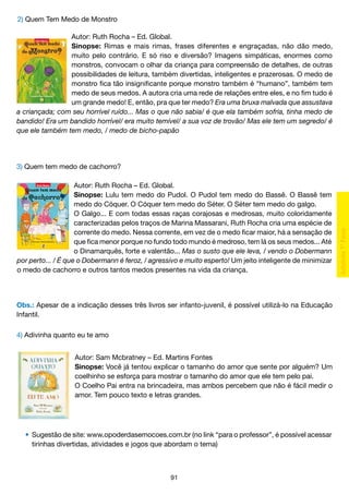 2) Quem Tem Medo de Monstro
Autor: Ruth Rocha – Ed. Global.
Sinopse: Rimas e mais rimas, frases diferentes e engraçadas, não dão medo,
muito pelo contrário. E só riso e diversão? Imagens simpáticas, enormes como
monstros, convocam o olhar da criança para compreensão de detalhes, de outras
possibilidades de leitura, também divertidas, inteligentes e prazerosas. O medo de
monstro fica tão insignificante porque monstro também é “humano”, também tem
medo de seus medos. A autora cria uma rede de relações entre eles, e no fim tudo é
um grande medo! E, então, pra que ter medo? Era uma bruxa malvada que assustava
a criançada; com seu horrível ruído... Mas o que não sabia/ é que ela também sofria, tinha medo de
bandido! Era um bandido horrível/ era muito temível/ a sua voz de trovão/ Mas ele tem um segredo/ é
que ele também tem medo, / medo de bicho-papão

3) Quem tem medo de cachorro?
Autor: Ruth Rocha – Ed. Global.
Sinopse: Lulu tem medo do Pudol. O Pudol tem medo do Bassê. O Bassê tem
medo do Cóquer. O Cóquer tem medo do Séter. O Séter tem medo do galgo.
O Galgo... E com todas essas raças corajosas e medrosas, muito coloridamente
caracterizadas pelos traços de Marina Massarani, Ruth Rocha cria uma espécie de
corrente do medo. Nessa corrente, em vez de o medo ficar maior, há a sensação de
que fica menor porque no fundo todo mundo é medroso, tem lá os seus medos... Até
o Dinamarquês, forte e valentão... Mas o susto que ele leva, / vendo o Dobermann
por perto... / É que o Dobermann é feroz, / agressivo e muito esperto! Um jeito inteligente de minimizar
o medo de cachorro e outros tantos medos presentes na vida da criança.

Obs.: Apesar de a indicação desses três livros ser infanto-juvenil, é possível utilizá-lo na Educação
Infantil.
4) Adivinha quanto eu te amo
Autor: Sam Mcbratney – Ed. Martins Fontes
Sinopse: Você já tentou explicar o tamanho do amor que sente por alguém? Um
coelhinho se esforça para mostrar o tamanho do amor que ele tem pelo pai.
O Coelho Pai entra na brincadeira, mas ambos percebem que não é fácil medir o
amor. Tem pouco texto e letras grandes.

	 •	 Sugestão de site: www.opoderdasemocoes.com.br (no link “para o professor”, é possível acessar
		 tirinhas divertidas, atividades e jogos que abordam o tema)

91

 