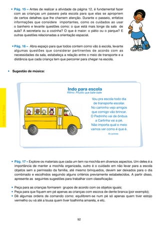•	 Pág. 15 – Antes de realizar a atividade da página 12, é fundamental fazer
		 com as crianças um passeio pela escola para que elas se apropriem
		 de certos detalhes que lhe chamem atenção. Durante o passeio, enfatize
		 informações que considere importantes, como os cuidados ao usar
		 o banheiro e levante questões como: o que está mais longe da sala de
		 aula? A secretaria ou a cozinha? O que é maior: o pátio ou o parque? E
		 outras questões relacionadas a orientação espacial.
	 •	Pág. 16 –  Abra espaço para que todos contem como vão à escola, levante
		 algumas questões que considerar pertinentes de acordo com as
		 necessidades da sala, estabeleça a relação entre o meio de transporte e a
		 distância que cada criança tem que percorrer para chegar na escola.

•	 Sugestão de música:

Indo para escola

Ritmo: Pirulito que bate-bate

Vou pra escola todo dia
de transporte escolar.
No caminho vejo amigos
que comigo vão brincar.
O Pedrinho vai de ônibus
a Carlinha vai a pé.
Não importa qual o meio
vamos ver como é que é.
As autoras

	 •	 Pág. 17 – Explore os materiais que cada um tem na mochila em diversos aspectos. Um deles é a
		 importância de manter a mochila organizada, outro é o cuidado em não levar para a escola
		 objetos sem a permissão da família, até mesmo brinquedos, devem ser deixados para o dia
		 combinado e escolhidos seguindo alguns critérios previamente estabelecidos. A partir disso,
		 apresente as seguintes sugestões para trabalhar com classificação:
	 •	 Peça para as crianças formarem grupos de acordo com os objetos iguais;
	 •	 Peça para que fiquem em pé apenas as crianças com escova de dente branca (por exemplo);
	 •	 Dê algumas ordens de comando como: equilibrem-se num pé só apenas quem tiver estojo
		 vermelho ou vá até a lousa quem tiver toalhinha amarela, e etc.

92

 