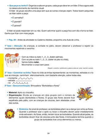 •	 Que peça eu tenho?: Organize a sala em grupos, cada grupo deve ter um líder. O foco agora está
		 no desenvolvimento da memória visual.
		 O líder do grupo escolhe uma peça sem que as outras crianças vejam. Todos fazem perguntas
		 ao líder sobre a peça:
	 	 	 • É vermelha?
	 	 	 • É grande?
	 	 	 • É grossa?
O líder só pode responder sim ou não. Quem adivinhar qual é a peça fica com ela e torna-se líder.
Ganha que ficar com mais peças.
	 •	 Pág. 29 - Antes da atividade no Caderno Adoleta, proponha uma Aula de Linha.
1ª fase – Atenção: As crianças, à vontade no pátio, devem observar o professor e repetir os
movimentos repetindo o versinho:

Com as mãos eu bato 1...2...3...(bater palmas),
Com os pés eu bato 1...2...3...(bater os pés no chão),
Vamos todos rodar,
Movimentar o corpo sem parar.
(Repetir o versinho, substituindo a palavra rodar por: pular, marchar e sentar).

2ª	 fase – Caminhar na linha: Trace no chão as linhas representando: as montanhas, estradas e o rio
que as crianças caminhem silenciosamente, com bastante atenção, sobre todas elas.
- montanha
- estrada
- rio
3ª fase – Desconcentração: Brincadeira “Borboletas e flores”
	 •	 Material: Apito ou chocalho.
	 •	 Organização: Divida as crianças em dois grupos com o número de
		 elementos iguais (borboletas e flores). O grupo das flores deverá ficar
		 espalhado pelo pátio, com as crianças de cócoras, bem afastadas umas
		 das outras.
	•	 Dinâmica: Ao sinal do professor, as borboletas põem-se a dançar por entre as flores.
		 Quando o professor soar o apito ou tocar o chocalho devem parar imediatamente
		 onde estiverem. As flores, então, tentam tocar as borboletas. Quando alcançadas, as
		 borboletas devem ficar de cócoras junto das flores. A brincadeira termina quando o
					
grupo de borboletas tiver cinco elementos ou menos.

94

 