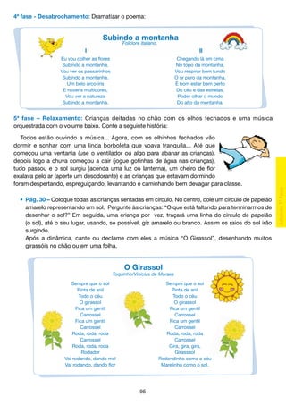 4ª fase - Desabrochamento: Dramatizar o poema:

Subindo a montanha
Folclore italiano.

l

ll

Eu vou colher as flores
Subindo a montanha.
Vou ver os passarinhos
Subindo a montanha.
Um belo arco-íris
E nuvens multicores,
Vou ver a natureza
Subindo a montanha.

Chegando lá em cima
No topo da montanha,
Vou respirar bem fundo
O ar puro da montanha.
É bom estar bem perto
Do céu e das estrelas,
Poder olhar o mundo
Do alto da montanha.

5ª fase – Relaxamento: Crianças deitadas no chão com os olhos fechados e uma música
orquestrada com o volume baixo. Conte a seguinte história:
Todos estão ouvindo a música... Agora, com os olhinhos fechados vão
dormir e sonhar com uma linda borboleta que voava tranquila... Até que
começou uma ventania (use o ventilador ou algo para abanar as crianças),
depois logo a chuva começou a cair (jogue gotinhas de água nas crianças),
tudo passou e o sol surgiu (acenda uma luz ou lanterna), um cheiro de flor
exalava pelo ar (aperte um desodorante) e as crianças que estavam dormindo
foram despertando, espreguiçando, levantando e caminhando bem devagar para classe.
	 •	 Pág. 30 – Coloque todas as crianças sentadas em círculo. No centro, cole um círculo de papelão
		 amarelo representando um sol. Pergunte às crianças: “O que está faltando para terminarmos de
		 desenhar o sol?” Em seguida, uma criança por vez, traçará uma linha do círculo de papelão
		 (o sol), até o seu lugar, usando, se possível, giz amarelo ou branco. Assim os raios do sol irão
		 surgindo.
		 Após a dinâmica, cante ou declame com eles a música “O Girassol”, desenhando muitos
		 girassóis no chão ou em uma folha.

O Girassol

Toquinho/Vinícius de Moraes
Sempre que o sol
Pinta de anil
Todo o céu
O girassol
Fica um gentil
Carrossel
Fica um gentil
Carrossel
Roda, roda, roda
Carrossel
Roda, roda, roda
Rodador
Vai rodando, dando mel
Vai rodando, dando flor

Sempre que o sol
Pinta de anil
Todo o céu
O girassol
Fica um gentil
Carrossel
Fica um gentil
Carrossel
Roda, roda, roda
Carrossel
Gira, gira, gira,
Girasssol
Redondinho como o céu
Marelinho como o sol.

95

 
