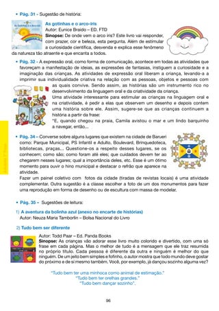 •	 Pág. 31 - Sugestão de história:
As gotinhas e o arco-íris
Autor: Eunice Braido – ED. FTD
Sinopse: De onde vem o arco íris? Este livro vai responder,
com prazer, cor e beleza, esta pergunta. Além de estimular
a curiosidade científica, desvenda e explica esse fenômeno
da natureza tão atraente e que encanta a todos.
	 •	 Pág. 32 - A expressão oral, como forma de comunicação, acontece em todas as atividades que
		 favoreçam a manifestação de ideias, as expressões de fantasias, instiguem a curiosidade e a
		 imaginação das crianças. As atividades de expressão oral liberam a criança, levando-a a
		 imprimir sua individualidade criativa na relação com as pessoas, objetos e pessoas com
as quais convive. Sendo assim, as histórias são um instrumento rico no
desenvolvimento da linguagem oral e da criatividade da criança.
Uma atividade interessante para estimular as crianças na linguagem oral e
na criatividade, é pedir a elas que observem um desenho e depois contem
uma história sobre ele. Assim, sugere-se que as crianças continuem a
história a partir da frase:
“E, quando chegou na praia, Camila avistou o mar e um lindo barquinho
a navegar, então...
	 •	 Pág. 34 – Converse sobre alguns lugares que existem na cidade de Barueri
		 como: Parque Municipal, PS Infantil e Adulto, Boulevard, Brinquedoteca,
		 bibliotecas, praças... Questione-os a respeito desses lugares, se os
		 conhecem; como são; como foram até eles; que cuidados devem ter ao
		 chegarem nesses lugares; qual a importância deles, etc. Esse é um ótimo
		 momento para ouvir o hino municipal e destacar o refrão que aparece na
		 atividade.
		 Fazer um painel coletivo com fotos da cidade (tiradas de revistas locais) é uma atividade
		 complementar. Outra sugestão é a classe escolher a foto de um dos monumentos para fazer
		 uma reprodução em forma de desenho ou de escultura com massa de modelar.
	 •	 Pág. 35 – Sugestões de leitura:
	 1)	 A aventura da bolinha azul (anexo no encarte de histórias)
		 Autor: Neuza Maria Tamborlin – Bolsa Nacional do Livro
	 2) Tudo bem ser diferente
Autor: Todd Paar – Ed. Panda Books
Sinopse: As crianças vão adorar esse livro muito colorido e divertido, com uma só
frase em cada página. Mas o melhor de tudo é a mensagem que ele traz resumida
no próprio título. Cada pessoa é diferente da outra e ninguém é melhor do que
ninguém. De um jeito bem simples e fofinho, o autor mostra que todo mundo deve gostar
do próximo e de si mesmo também. Você, por exemplo, já dançou sozinho alguma vez?
“Tudo bem ter uma minhoca como animal de estimação.”
“Tudo bem ter orelhas grandes.”
“Tudo bem dançar sozinho”.

96

 