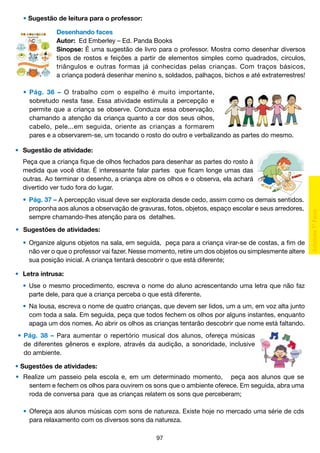 • Sugestão de leitura para o professor:
Desenhando faces
Autor: Ed Emberley – Ed. Panda Books
Sinopse: É uma sugestão de livro para o professor. Mostra como desenhar diversos
tipos de rostos e feições a partir de elementos simples como quadrados, círculos,
triângulos e outras formas já conhecidas pelas crianças. Com traços básicos,
a criança poderá desenhar menino s, soldados, palhaços, bichos e até extraterrestres!
	 •	 Pág. 36 – O trabalho com o espelho é muito importante,
		 sobretudo nesta fase. Essa atividade estimula a percepção e
		 permite que a criança se observe. Conduza essa observação,
		 chamando a atenção da criança quanto a cor dos seus olhos,
		 cabelo, pele...em seguida, oriente as crianças a formarem
		 pares e a observarem-se, um tocando o rosto do outro e verbalizando as partes do mesmo.
• 	 Sugestão de atividade:
	
	
	
	

Peça que a criança fique de olhos fechados para desenhar as partes do rosto à
medida que você ditar. É interessante falar partes que ficam longe umas das
outras. Ao terminar o desenho, a criança abre os olhos e o observa, ela achará
divertido ver tudo fora do lugar.

	 •	 Pág. 37 – A percepção visual deve ser explorada desde cedo, assim como os demais sentidos.
		 proponha aos alunos a observação de gravuras, fotos, objetos, espaço escolar e seus arredores,
		 sempre chamando-lhes atenção para os detalhes.
•	 Sugestões de atividades:
	 •	 Organize alguns objetos na sala, em seguida, peça para a criança virar-se de costas, a fim de
		 não ver o que o professor vai fazer. Nesse momento, retire um dos objetos ou simplesmente altere
		 sua posição inicial. A criança tentará descobrir o que está diferente;
•	 Letra intrusa:
	 •	 Use o mesmo procedimento, escreva o nome do aluno acrescentando uma letra que não faz
		 parte dele, para que a criança perceba o que está diferente.
	 •	 Na lousa, escreva o nome de quatro crianças, que devem ser lidos, um a um, em voz alta junto
		 com toda a sala. Em seguida, peça que todos fechem os olhos por alguns instantes, enquanto
		 apaga um dos nomes. Ao abrir os olhos as crianças tentarão descobrir que nome está faltando.
•	 Pág. 38 – Para aumentar o repertório musical dos alunos, ofereça músicas
	 de diferentes gêneros e explore, através da audição, a sonoridade, inclusive
	 do ambiente.
• Sugestões de atividades:
•	 Realize um passeio pela escola e, em um determinado momento, peça aos alunos que se
		 sentem e fechem os olhos para ouvirem os sons que o ambiente oferece. Em seguida, abra uma
		 roda de conversa para que as crianças relatem os sons que perceberam;
	 •	 Ofereça aos alunos músicas com sons de natureza. Existe hoje no mercado uma série de cds
		 para relaxamento com os diversos sons da natureza.
97

 
