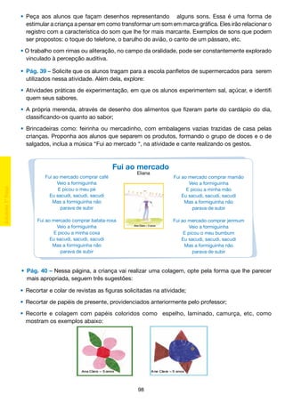 •	 Peça aos alunos que façam desenhos representando alguns sons. Essa é uma forma de
		 estimular a criança a pensar em como transformar um som em marca gráfica. Eles irão relacionar o
		 registro com a característica do som que lhe for mais marcante. Exemplos de sons que podem
		 ser propostos: o toque do telefone, o barulho do avião, o canto de um pássaro, etc.
	 • O trabalho com rimas ou aliteração, no campo da oralidade, pode ser constantemente explorado
		 vinculado à percepção auditiva.
	 •	 Pág. 39 – Solicite que os alunos tragam para a escola panfletos de supermercados para serem
		 utilizados nessa atividade. Além dela, explore:
	 •	 Atividades práticas de experimentação, em que os alunos experimentem sal, açúcar, e identifi
		 quem seus sabores.
	 •	 A própria merenda, através de desenho dos alimentos que fizeram parte do cardápio do dia,
		 classificando-os quanto ao sabor;
	 •	 Brincadeiras como: feirinha ou mercadinho, com embalagens vazias trazidas de casa pelas
		 crianças. Proponha aos alunos que separem os produtos, formando o grupo de doces e o de
		 salgados, inclua a música “Fui ao mercado “, na atividade e cante realizando os gestos.

Fui ao mercado
Fui ao mercado comprar café
Veio a formiguinha
E picou o meu pé
Eu sacudi, sacudi, sacudi
Mas a formiguinha não
parava de subir

Eliana

Fui ao mercado comprar batata-roxa
Veio a formiguinha
E picou a minha coxa
Eu sacudi, sacudi, sacudi
Mas a formiguinha não
parava de subir

Fui ao mercado comprar mamão
Veio a formiguinha
E picou a minha mão
Eu sacudi, sacudi, sacudi
Mas a formiguinha não
parava de subir
Fui ao mercado comprar jerimum
Veio a formiguinha
E picou o meu bumbum
Eu sacudi, sacudi, sacudi
Mas a formiguinha não
parava de subir

	 •	 Pág. 40 – Nessa página, a criança vai realizar uma colagem, opte pela forma que lhe parecer
		 mais apropriada, seguem três sugestões:
	 •	 Recortar e colar de revistas as figuras solicitadas na atividade;
	 •	 Recortar de papéis de presente, providenciados anteriormente pelo professor;
	 •	 Recorte e colagem com papéis coloridos como espelho, laminado, camurça, etc, como
		 mostram os exemplos abaixo:

98

 