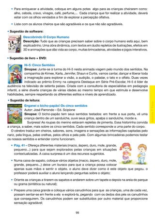 •	 Para enriquecer a atividade, coloque em alguns potes algo para as crianças cheirarem como:
		 alho, cebola, cravo, vinagre, café, perfume,... Cada criança que for realizar a atividade, deverá
		 estar com os olhos vendados a fim de explorar a percepção olfativa.
	
	 •	 Liste com os alunos cheiros que são agradáveis e os que não são agradáveis.
• Sugestão de software:
Descobrindo O Corpo Humano
Descrição: Tudo que as crianças precisam saber sobre o corpo humano está aqui, bem
explicadinho. Uma obra dinâmica, com textos em áudio repletos de ilustrações, efeitos em
3D e animações que dão vida ao corpo, muitas brincadeiras, atividades e jogos interativos.
• Sugestão de livro + DVD:
Hi-5: Cinco Sentidos
Sinopse: Junte-se à turma do Hi-5 nesta animada viagem pelo mundo dos sentidos. Na
companhia de Kimee, Karla, Jennifer, Shaun e Curtis, vamos cantar, dançar e liberar toda
a imaginação para explorar a visão, a audição, o paladar, o tato e o olfato. Duas vezes
indicado ao prêmio Emmy na categoria Destaque em Série Pré-Escolar, Hi-5 é líder de
audiência na televisão de setenta países. Criada com a consultoria de especialistas em pedagogia
infantil, a série diverte crianças de várias idades ao mesmo tempo em que estimula e desenvolve
habilidades, sempre respeitando os diferentes estilos e níveis de aprendizado.
• Sugestão de leitura:
Enganei o bicho-papão! Os cinco sentidos
Autor: José Parrondo – Ed. Scipione
Sinopse: O bicho-papão tem seus sentidos testados: em frente a sua porta, vê uma
criança dentro de um sanduíche, ouve seus gritos, apalpa o sanduíche, morde e.
Surpresa! As roupas do menino estavam repletas de pimenta. Essa historinha convida
a criança, a saber, mais sobre os cinco sentidos. Cada sentido corresponde a uma parte do corpo.
	 cérebro traduz em cheiros, sabores, sons, imagens e sensações as informações captadas pelo
O
nariz, pela língua, pelas orelhas, pelos olhos e pela pele. Com algumas brincadeiras podemos testar
os nossos sentidos e entender como funcionam.
	 •	 Pág. 41 – Ofereça diferentes materiais (macio, áspero, duro, mole, grande,
		 pequeno...) para que sejam explorados pelas crianças em situações
		 contextualizadas. A caixa surpresa é um dos recursos sugeridos.
	
	 •	 Numa caixa de sapato, coloque vários objetos (macio, áspero, duro, mole,
		 grande, pequeno...) deixe um buraco para que a criança possa colocar
		 apenas suas mãos e sentir o objeto. o aluno deve dizer como é este objeto que pegou. o
		 professor poderá auxiliar o aluno lançando perguntas sobre o objeto;
	
	 •	 Oriente as crianças a tirarem os sapatos e andarem sobre um tapete e depois na areia do parque
		 ou grama (sintética ou natural);
	 •	 Prepare uma caixa grande e coloque vários canudinhos para que as crianças, uma de cada vez,
		 possam sentar-se em frente a ela e explorá-la, pegando com os dedos dos pés os canudinhos
		 que conseguirem. Os canudinhos podem ser substituídos por outro material que proporcione
		 sensação agradável;
99

 