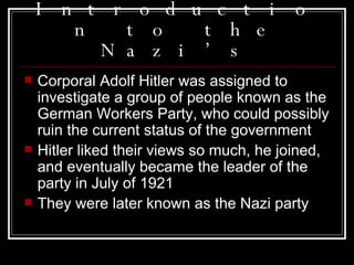Introduction to the Nazi’s Corporal Adolf Hitler was assigned to investigate a group of people known as the German Workers Party, who could possibly ruin the current status of the government Hitler liked their views so much, he joined, and eventually became the leader of the party in July of 1921 They were later known as the Nazi party 