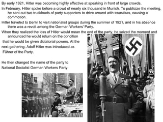 By early 1921, Hitler was becoming highly effective at speaking in front of large crowds.  In February, Hitler spoke before a crowd of nearly six thousand in Munich. To publicize the meeting, he sent out two truckloads of party supporters to drive around with swastikas, causing a commotion. Hitler traveled to Berlin to visit nationalist groups during the summer of 1921, and in his absence there was a revolt among the German Workers' Party. When they realized the loss of Hitler would mean the end of the party, he seized the moment and announced he would return on the condition that he would be given dictatorial powers. At the  next gathering, Adolf Hitler was introduced as Führer of the Party. He then changed the name of the party to  National Socialist German Workers Party. 