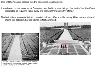 One of Hitler's social policies was the concept of racial hygiene.  It was based on the ideas social Darwinism. Applied to human beings, "survival of the fittest" was interpreted as requiring racial purity and killing off "life unworthy of life."  The first victims were crippled and retarded children. After a public outcry, Hitler made a show of ending this program, but the killings in fact continued. 