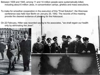 Between 1939 and 1945, among 11 and 14 million people were systematically killed, including about 6 million Jews, in concentration camps, ghettos and mass executions.  To make for smoother cooperation in the execution of this "Final Solution", the Wannsee conference was held near Berlin on January 20, 1942. The records of this meeting provide the clearest evidence of planning for the Holocaust.  On 22 February, Hitler was recorded saying to his associates, "we shall regain our health only by eliminating the Jews". 