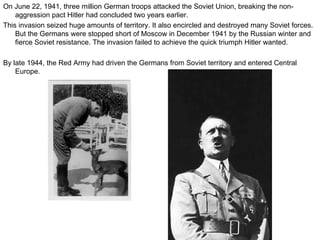 On June 22, 1941, three million German troops attacked the Soviet Union, breaking the non-aggression pact Hitler had concluded two years earlier.  This invasion seized huge amounts of territory. It also encircled and destroyed many Soviet forces. But the Germans were stopped short of Moscow in December 1941 by the Russian winter and fierce Soviet resistance. The invasion failed to achieve the quick triumph Hitler wanted. By late 1944, the Red Army had driven the Germans from Soviet territory and entered Central Europe.  