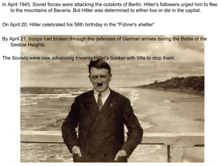 In April 1945, Soviet forces were attacking the outskirts of Berlin. Hitler's followers urged him to flee to the mountains of Bavaria. But Hitler was determined to either live or die in the capital. On April 20, Hitler celebrated his 56th birthday in the "Führer's shelter“ By April 21, troops had broken through the defenses of German armies during the Battle of the Seelow Heights.  The Soviets were now advancing towards Hitler's bunker with little to stop them.   