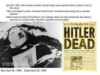 April 30, 1945, after intense combat, Soviet troops were spotted within a block or two of the camp. Hitler committed suicide, shooting himself while “simultaneously biting into a cyanide capsule.” Hitler's body and that of Eva Braun (his mistress whom he had married the day before) were put in a bomb crater, doused in gasoline and set alight. Bon April 20, 1889  Dead April 30, 1945  