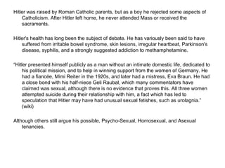 Hitler was raised by Roman Catholic parents, but as a boy he rejected some aspects of Catholicism. After Hitler left home, he never attended Mass or received the sacraments.  Hitler's health has long been the subject of debate. He has variously been said to have suffered from irritable bowel syndrome, skin lesions, irregular heartbeat, Parkinson's disease, syphilis, and a strongly suggested addiction to methamphetamine.  “ Hitler presented himself publicly as a man without an intimate domestic life, dedicated to his political mission, and to help in winning support from the women of Germany. He had a fiancée, Mimi Reiter in the 1920s, and later had a mistress, Eva Braun. He had a close bond with his half-niece Geli Raubal, which many commentators have claimed was sexual, although there is no evidence that proves this. All three women attempted suicide during their relationship with him, a fact which has led to speculation that Hitler may have had unusual sexual fetishes, such as urolagnia.” (wiki) Although others still argue his possible, Psycho-Sexual, Homosexual, and Asexual tenancies.  