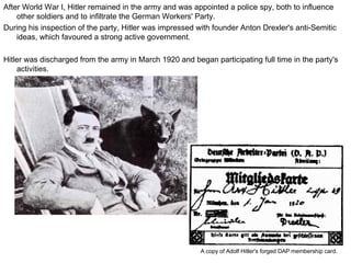 After World War I, Hitler remained in the army and was appointed a police spy, both to influence other soldiers and to infiltrate the German Workers' Party.  During his inspection of the party, Hitler was impressed with founder Anton Drexler's anti-Semitic ideas, which favoured a strong active government. Hitler was discharged from the army in March 1920 and began participating full time in the party's activities.  A copy of Adolf Hitler's forged DAP membership card.  