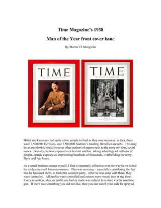 Time Magazine’s 1938
                  Man of the Year front cover issue
                                By Martin CJ Mongiello




Hitler and Germany had quite a few people to feed as they rose to power, in fact, there
were 7,500,000 Germans, and 3,500,000 Sudeten’s totaling 10 million mouths. This may
be an overlooked social issue as other authors of papers rush to the more obvious, social
issues. Socially, he was exposed as a deviant and liar, taking advantage of millions of
people, openly exposed as imprisoning hundreds of thousands, overbuilding the army,
Navy and Air Force.

As a small business owner myself, I find it extremely offensive over the way he switched
the tables on small business owners. This was amazing – especially considering the fact
that he had used them, to build the socialist party. After he was done with them, they
were controlled. All profits were controlled and estates were moved into at any time.
Every invention, idea, or profit you had or made was subject to seizure via the machine
gun. If there was something you did not like, then you can watch your wife be sprayed.
 