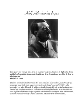 Adolf Hitler hombre de paz!
!
!
!
!
!
!
"Esta guerra nos empuja años atrás en nuestro trabajo constructivo. Es deplorable. Yo en
realidad no he accedido al puesto de Canciller del Gran Reich alemán con el fin de llevar a
cabo la guerra!"
Adolf Hitler 1940
!
"El primer ministro Neville Chamberlain dijo que el embajador estadounidense Joseph Kennedy que
la razón por la que había hecho la guerra contra Alemania fue que" América [MI NOTA judía
controlada] y los judios del mundo "le habían presionado. Kennedy dijo más tarde al almirante James
Forrestal, que lo registró en su diario; "Ni los franceses ni los ingleses habrían hecho de Polonia una
causa de guerra si no hubiera sido por la punción constante desde Washington," asi es como Forrestal
resumió el recuerdo de Kennedy (Diarios de Forrestal, entrada de 27 de diciembre 1945).
!
 