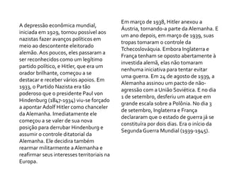 A depressão econômica mundial,
iniciada em 1929, tornou possível aos
nazistas fazer avanços políticos em
meio ao descontente eleitorado
alemão. Aos poucos, eles passaram a
ser reconhecidos como um legítimo
partido político, e Hitler, que era um
orador brilhante, começou a se
destacar e receber vários apoios. Em
1933, o Partido Nazista era tão
poderoso que o presidente Paul von
Hindenburg (1847-1934) viu-se forçado
a apontar Adolf Hitler como chanceler
da Alemanha. Imediatamente ele
começou a se valer de sua nova
posição para derrubar Hindenburg e
assumir o controle ditatorial da
Alemanha. Ele decidira também
rearmar militarmente a Alemanha e
reafirmar seus interesses territoriais na
Europa.
Em março de 1938, Hitler anexou a
Áustria, tornando-a parte da Alemanha. E
um ano depois, em março de 1939, suas
tropas tomaram o controle da
Tchecoslováquia. Embora Inglaterra e
França tenham se oposto abertamente à
investida alemã, elas não tomaram
nenhuma iniciativa para tentar evitar
uma guerra. Em 24 de agosto de 1939, a
Alemanha assinou um pacto de não-
agressão com a União Soviética. E no dia
1 de setembro, desferiu um ataque em
grande escala sobre a Polônia. No dia 3
de setembro, Inglaterra e França
declararam que o estado de guerra já se
constituíra por dois dias. Era o início da
Segunda Guerra Mundial (1939-1945).
 