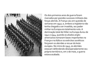 Os dois primeiros anos de guerra foram
marcados por grandes sucessos militares das
forças alemãs. A França caiu em questão de
semanas em 1940, e, embora a Inglaterra não
tenha chegado a ser invadida, seu poder
militar na Europa era totalmente nulo. A
dominação total de Hitler na Europa durou de
1941 a 1944, quando os aliados anglo-
americanos tomaram bases importantes na
França e na Itália e os exércitos soviéticos
forçaram os alemães a recuar do leste
europeu. No início de 1945, os alemães
estavam defendendo desesperadamente seu
próprio território e, em 7 de maio, a guerra
estava acabada.
 