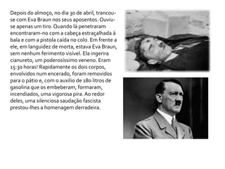 Depois do almoço, no dia 30 de abril, trancou-
se com Eva Braun nos seus aposentos. Ouviu-
se apenas um tiro. Quando lá penetraram
encontraram-no com a cabeça estraçalhada à
bala e com a pistola caída no colo. Em frente a
ele, em languidez de morta, estava Eva Braun,
sem nenhum ferimento visível. Ela ingerira
cianureto, um poderosíssimo veneno. Eram
15:30 horas! Rapidamente os dois corpos,
envolvidos num encerado, foram removidos
para o pátio e, com o auxilio de 180 litros de
gasolina que os embeberam, formaram,
incendiados, uma vigorosa pira. Ao redor
deles, uma silenciosa saudação fascista
prestou-lhes a homenagem derradeira.
 