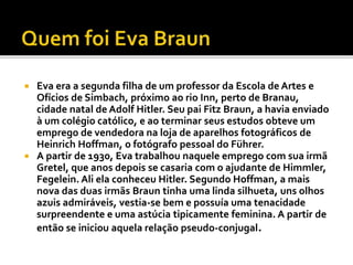  Eva era a segunda filha de um professor da Escola de Artes e
Ofícios de Simbach, próximo ao rio Inn, perto de Branau,
cidade natal de Adolf Hitler. Seu pai Fitz Braun, a havia enviado
à um colégio católico, e ao terminar seus estudos obteve um
emprego de vendedora na loja de aparelhos fotográficos de
Heinrich Hoffman, o fotógrafo pessoal do Führer.
 A partir de 1930, Eva trabalhou naquele emprego com sua irmã
Gretel, que anos depois se casaria com o ajudante de Himmler,
Fegelein. Ali ela conheceu Hitler. Segundo Hoffman, a mais
nova das duas irmãs Braun tinha uma linda silhueta, uns olhos
azuis admiráveis, vestia-se bem e possuía uma tenacidade
surpreendente e uma astúcia tipicamente feminina. A partir de
então se iniciou aquela relação pseudo-conjugal.
 