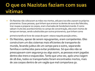  Os Nazistas não colocavam as mãos nos mortos, até para isso eles usavam os próprios
prisioneiros. Essas pessoas, que tinham que arrancar os dentes de ouro dos falecidos,
tirar roupas e preparar os corpos, eram chamados de Sonderkommando. E como
sabiam muito dos acontecimentos no campo de concentração, eles eram mortos de
tempo em tempo, sendo substituídos por outros prisioneiros, que tinham como
primeira tarefa se livrar do corpo de quem estava naquela posição antes.
 Os Nazistas, apesar de serem repugnantes, eram competentes. Eles
construíram um dos sistemas mais eficientes de transporte do
mundo, levando judeus de um campo para o outro, separando
famílias e conhecidos para evitar problemas. Só que eles não se
preocupavam com segurança ou algo assim, as pessoas eram jogadas
dentro dos trens e esquecidas.Tanto que uma vez, após uma viagem
de 18 dias, todos os transportados foram encontrados mortos, mais
de 200 corpos dentro de um vagão que mal comportava 50.
 