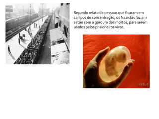 Segundo relato de pessoas que ficaram em
campos de concentração, os Nazistas faziam
sabão com a gordura dos mortos, para serem
usados pelos prisioneiros vivos.
 