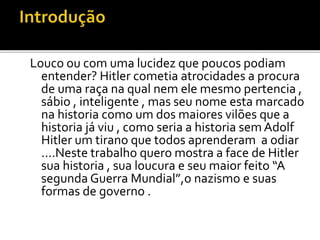 Louco ou com uma lucidez que poucos podiam
entender? Hitler cometia atrocidades a procura
de uma raça na qual nem ele mesmo pertencia ,
sábio , inteligente , mas seu nome esta marcado
na historia como um dos maiores vilões que a
historia já viu , como seria a historia sem Adolf
Hitler um tirano que todos aprenderam a odiar
....Neste trabalho quero mostra a face de Hitler
sua historia , sua loucura e seu maior feito “A
segunda Guerra Mundial”,o nazismo e suas
formas de governo .
 