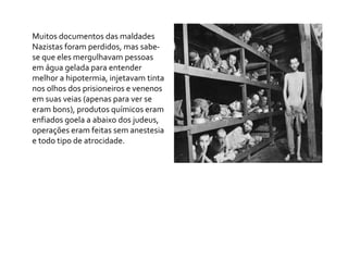 Muitos documentos das maldades
Nazistas foram perdidos, mas sabe-
se que eles mergulhavam pessoas
em água gelada para entender
melhor a hipotermia, injetavam tinta
nos olhos dos prisioneiros e venenos
em suas veias (apenas para ver se
eram bons), produtos químicos eram
enfiados goela a abaixo dos judeus,
operações eram feitas sem anestesia
e todo tipo de atrocidade.
 