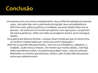 Uma pessoa com uma mente completamente louca, Hitler foi rejeitado por diversas
vezes , não sabia lidar com o sentimento de rejeição teve uma adolescência
difícil mas nada pode se justificar as maldades que esses ditador fazia com as
pessoas , ele sonha em um mundo com pessoas com raças puras , na qual nem
ele mesmo pertencia , Hitler com toda sua arrogância mesmo assim conseguia
aliados.
Uma guerra que destruiu famílias , crianças, foram mortas por que um louco tinha
um sonhos e matava todos que achava que eram”indesejados “.
Hitler foi um grande vilão para historia , mas com sua inteligência , sabedoria , e
maldade , soube marca a historia. Um homem que morreu odiado , e até hoje
todos aprendemos a odiar, uma pessoa que julgava raças , culturas e pessoas .
Realmente um monstro que torturava, matava , pelo simples fato das pessoas
serem que realmente eram.
 