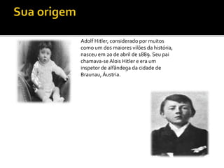 Adolf Hitler, considerado por muitos
como um dos maiores vilões da história,
nasceu em 20 de abril de 1889. Seu pai
chamava-se Alois Hitler e era um
inspetor de alfândega da cidade de
Braunau, Áustria.
 