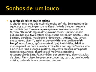  O sonho de Hitler era ser artista
O ditador teve uma adolescência muito sofrida. Em setembro de
1900, aos 11 anos, ingressou na Realschule de Linz, uma escola
secundária que formava rapazes para a carreira comercial ou
técnica. “De modo algum desejava me tornar um funcionário
público. Um dia, tive certeza de que seria pintor, um artista... Meu
pai ficou perplexo, mas logo se recuperou... ‘Artista, não, jamais
enquanto eu viver!’”, assim escreveu Hitler em seu livro Mein
kampf. Aos 16 anos, após a morte do pai, Alois Hitler, Adolf se
mudou para Linz com sua mãe, irmã e tia e consagrou “toda a vida
à arte”. Ele fazia esboços, pintava, projetava museus, uma ponte
sobre o rio Danúbio, teatros e até mesmo a completa
reconstrução de Linz. Fez também, por um tempo, algumas aulas
de piano. Além disso, frequentava concertos, teatros, um clube de
música, outro de livro e um museu de cera.
 