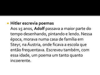  Hitler escrevia poemas
Aos 15 anos, Adolf passava a maior parte do
tempo desenhando, pintando e lendo. Nessa
época, morava numa casa de família em
Steyr, na Áustria, onde ficava a escola que
então frequentava. Escreveu também, com
essa idade, um poema um tanto quanto
incoerente.
 