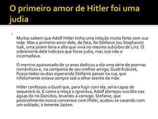 
Muitos sabem que Adolf Hitler tinha uma relação muito forte com sua
mãe. Mas o primeiro amor dele, de fato, foi Stefanie (ou Stephanie)
Isak, uma jovem loira e alta que vivia no mesmo subúrbio de Linz. O
sobrenome dela indicava que fosse judia, mas isso não o
incomodava.
O menino apaixonado de 17 anos dedicou a ela uma série de poemas
românticos e, na compania de seu melhor amigo, Gustl Kubizek,
ficava todos os dias esperando Stefanie passar na rua, que
infelizmente estava sempre sob o olhar atento da mãe.
Hitler confessou a Gustl que, para fugir com ela, seria capaz de
sequestrá-la. E como a moça o ignorava, Adolf planejou suicídio nas
águas do rio Danúbio, levando-a consigo. Stefanie, que
possivelmente nunca conversou com Hitler, acabou se casando com
um soldado, o tenente Jasten.
 