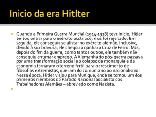  Quando a Primeira Guerra Mundial (1914-1918) teve início, Hitler
tentou entrar para o exército austríaco, mas foi rejeitado. Em
seguida, ele conseguiu se alistar no exército alemão. Inclusive,
devido à sua bravura, ele chegou a ganhar a Cruz de Ferro. Mas,
depois do fim da guerra, como tantos outros, ele também não
conseguiu arrumar emprego. A Alemanha do pós-guerra passava
por uma transformação social e o colapso da monarquia e da
economia tornaram o terreno fértil para o crescimento de
filosofias extremistas, que iam do comunismo ao nacionalismo.
Nessa época, Hitler viajou para Munique, onde se tornou um dos
primeiros membros do Partido Nacional Socialista dos
Trabalhadores Alemães – abreviado como Nazista.

 