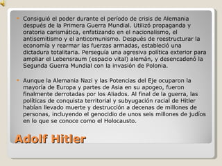 Adolf Hitler Consiguió el poder durante el período de crisis de Alemania después de la Primera Guerra Mundial. Utilizó propaganda y oratoria carismática, enfatizando en el nacionalismo, el antisemitismo y el anticomunismo. Después de reestructurar la economía y rearmar las fuerzas armadas, estableció una dictadura totalitaria. Perseguía una agresiva política exterior para ampliar el Lebensraum (espacio vital) alemán, y desencadenó la Segunda Guerra Mundial con la invasión de Polonia. Aunque la Alemania Nazi y las Potencias del Eje ocuparon la mayoría de Europa y partes de Asia en su apogeo, fueron finalmente derrotadas por los Aliados. Al final de la guerra, las políticas de conquista territorial y subyugación racial de Hitler habían llevado muerte y destrucción a decenas de millones de personas, incluyendo el genocidio de unos seis millones de judíos en lo que se conoce como el Holocausto. 