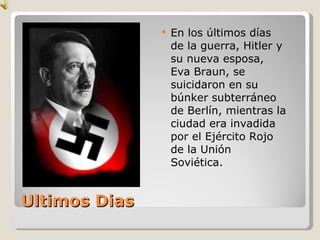 Ultimos Dias En los últimos días de la guerra, Hitler y su nueva esposa, Eva Braun, se suicidaron en su búnker subterráneo de Berlín, mientras la ciudad era invadida por el Ejército Rojo de la Unión Soviética. 