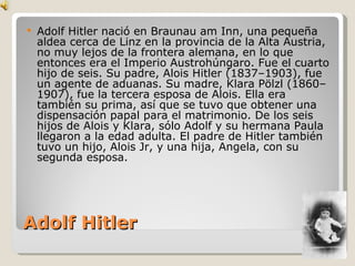 Adolf Hitler Adolf Hitler nació en Braunau am Inn, una pequeña aldea cerca de Linz en la provincia de la Alta Austria, no muy lejos de la frontera alemana, en lo que entonces era el Imperio Austrohúngaro. Fue el cuarto hijo de seis. Su padre, Alois Hitler (1837–1903), fue un agente de aduanas. Su madre, Klara Pölzl (1860–1907), fue la tercera esposa de Alois. Ella era también su prima, así que se tuvo que obtener una dispensación papal para el matrimonio. De los seis hijos de Alois y Klara, sólo Adolf y su hermana Paula llegaron a la edad adulta. El padre de Hitler también tuvo un hijo, Alois Jr, y una hija, Angela, con su segunda esposa. 