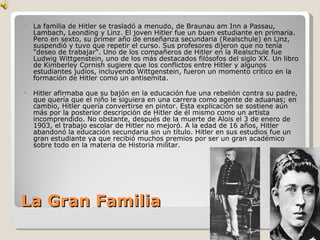 La Gran Familia La familia de Hitler se trasladó a menudo, de Braunau am Inn a Passau, Lambach, Leonding y Linz. El joven Hitler fue un buen estudiante en primaria. Pero en sexto, su primer año de enseñanza secundaria (Realschule) en Linz, suspendió y tuvo que repetir el curso. Sus profesores dijeron que no tenía "deseo de trabajar". Uno de los compañeros de Hitler en la Realschule fue Ludwig Wittgenstein, uno de los más destacados filósofos del siglo XX. Un libro de Kimberley Cornish sugiere que los conflictos entre Hitler y algunos estudiantes judíos, incluyendo Wittgenstein, fueron un momento crítico en la formación de Hitler como un antisemita. Hitler afirmaba que su bajón en la educación fue una rebelión contra su padre, que quería que el niño le siguiera en una carrera como agente de aduanas; en cambio, Hitler quería convertirse en pintor. Esta explicación se sostiene aún más por la posterior descripción de Hitler de él mismo como un artista incomprendido. No obstante, después de la muerte de Alois el 3 de enero de 1903, el trabajo escolar de Hitler no mejoró. A la edad de 16 años, Hitler abandonó la educación secundaria sin un título. Hitler en sus estudios fue un gran estudiante ya que recibió muchos premios por ser un gran académico sobre todo en la materia de Historia militar . 