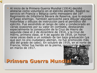 Primera Guerra Mundial Al inicio de la Primera Guerra Mundial (1914) decidió alistarse como voluntario en el ejército alemán. Realizó su servicio en Francia y Bélgica como mensajero del 16° Regimiento de Infantería Bávara de Reserva, que lo expuso al fuego enemigo. También aprovechó para dibujar algunas historietas y dibujos de instrucción para el periódico del ejército. Fue ascendido al rango de cabo y condecorado en varias ocasiones por su valor en combate, destacando especialmente la consecución de la Cruz de Hierro de segunda clase el 2 de diciembre de 1914, y la Cruz de Hierro, primera clase, el 4 de agosto de 1918, un honor raras veces dado a un soldado de tan baja graduación (ya que aún no era ciudadano alemán, no fue promovido más allá del grado de cabo). En octubre de 1916, en el norte de Francia, Hitler fue herido en la pierna, regresando al frente en marzo de 1917. 