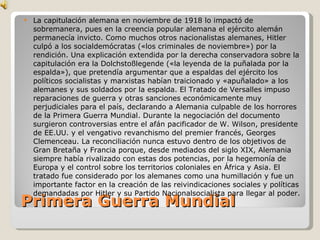 Primera Guerra Mundial La capitulación alemana en noviembre de 1918 lo impactó de sobremanera, pues en la creencia popular alemana el ejército alemán permanecía invicto. Como muchos otros nacionalistas alemanes, Hitler culpó a los socialdemócratas («los criminales de noviembre») por la rendición. Una explicación extendida por la derecha conservadora sobre la capitulación era la Dolchstoßlegende («la leyenda de la puñalada por la espalda»), que pretendía argumentar que a espaldas del ejército los políticos socialistas y marxistas habían traicionado y «apuñalado» a los alemanes y sus soldados por la espalda. El Tratado de Versalles impuso reparaciones de guerra y otras sanciones económicamente muy perjudiciales para el país, declarando a Alemania culpable de los horrores de la Primera Guerra Mundial. Durante la negociación del documento surgieron controversias entre el afán pacificador de W. Wilson, presidente de EE.UU. y el vengativo revanchismo del premier francés, Georges Clemenceau. La reconciliación nunca estuvo dentro de los objetivos de Gran Bretaña y Francia porque, desde mediados del siglo XIX, Alemania siempre había rivalizado con estas dos potencias, por la hegemonía de Europa y el control sobre los territorios coloniales en África y Asia. El tratado fue considerado por los alemanes como una humillación y fue un importante factor en la creación de las reivindicaciones sociales y políticas demandadas por Hitler y su Partido Nacionalsocialista para llegar al poder. 