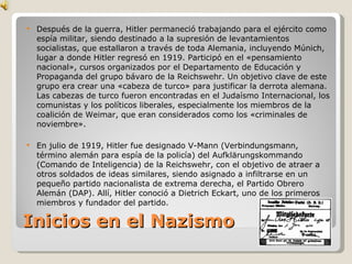 Inicios en el Nazismo Después de la guerra, Hitler permaneció trabajando para el ejército como espía militar, siendo destinado a la supresión de levantamientos socialistas, que estallaron a través de toda Alemania, incluyendo Múnich, lugar a donde Hitler regresó en 1919. Participó en el «pensamiento nacional», cursos organizados por el Departamento de Educación y Propaganda del grupo bávaro de la Reichswehr. Un objetivo clave de este grupo era crear una «cabeza de turco» para justificar la derrota alemana. Las cabezas de turco fueron encontradas en el Judaísmo Internacional, los comunistas y los políticos liberales, especialmente los miembros de la coalición de Weimar, que eran considerados como los «criminales de noviembre». En julio de 1919, Hitler fue designado V-Mann (Verbindungsmann, término alemán para espía de la policía) del Aufklärungskommando (Comando de Inteligencia) de la Reichswehr, con el objetivo de atraer a otros soldados de ideas similares, siendo asignado a infiltrarse en un pequeño partido nacionalista de extrema derecha, el Partido Obrero Alemán (DAP). Allí, Hitler conoció a Dietrich Eckart, uno de los primeros miembros y fundador del partido. 
