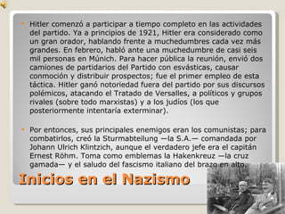 Inicios en el Nazismo Hitler comenzó a participar a tiempo completo en las actividades del partido. Ya a principios de 1921, Hitler era considerado como un gran orador, hablando frente a muchedumbres cada vez más grandes. En febrero, habló ante una muchedumbre de casi seis mil personas en Múnich. Para hacer pública la reunión, envió dos camiones de partidarios del Partido con esvásticas, causar conmoción y distribuir prospectos; fue el primer empleo de esta táctica. Hitler ganó notoriedad fuera del partido por sus discursos polémicos, atacando el Tratado de Versalles, a políticos y grupos rivales (sobre todo marxistas) y a los judíos (los que posteriormente intentaría exterminar). Por entonces, sus principales enemigos eran los comunistas; para combatirlos, creó la Sturmabteilung —la S.A.— comandada por Johann Ulrich Klintzich, aunque el verdadero jefe era el capitán Ernest Röhm. Toma como emblemas la Hakenkreuz —la cruz gamada— y el saludo del fascismo italiano del brazo en alto. 