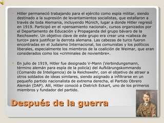 Después de la guerra Hitler permaneció trabajando para el ejército como espía militar, siendo destinado a la supresión de levantamientos socialistas, que estallaron a través de toda Alemania, incluyendo Múnich, lugar a donde Hitler regresó en 1919. Participó en el «pensamiento nacional», cursos organizados por el Departamento de Educación y Propaganda del grupo bávaro de la Reichswehr. Un objetivo clave de este grupo era crear una «cabeza de turco» para justificar la derrota alemana. Las cabezas de turco fueron encontradas en el Judaísmo Internacional, los comunistas y los políticos liberales, especialmente los miembros de la coalición de Weimar, que eran considerados como los «criminales de noviembre». En julio de 1919, Hitler fue designado V-Mann (Verbindungsmann, término alemán para espía de la policía) del Aufklärungskommando (Comando de Inteligencia) de la Reichswehr, con el objetivo de atraer a otros soldados de ideas similares, siendo asignado a infiltrarse en un pequeño partido nacionalista de extrema derecha, el Partido Obrero Alemán (DAP). Allí, Hitler conoció a Dietrich Eckart, uno de los primeros miembros y fundador del partido. 